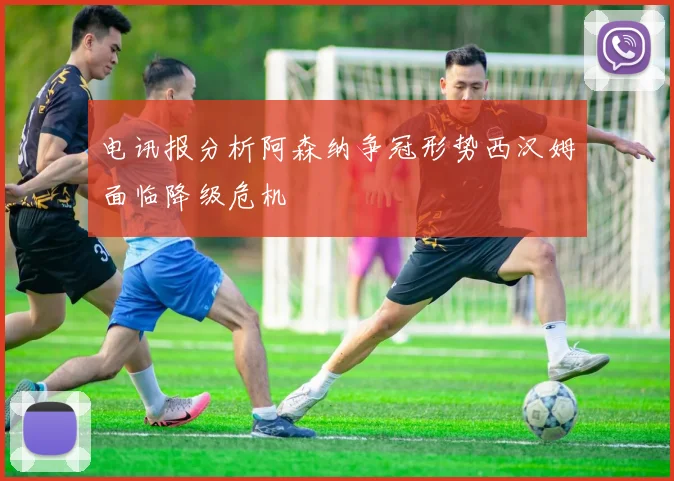 电讯报分析阿森纳争冠形势西汉姆面临降级危机