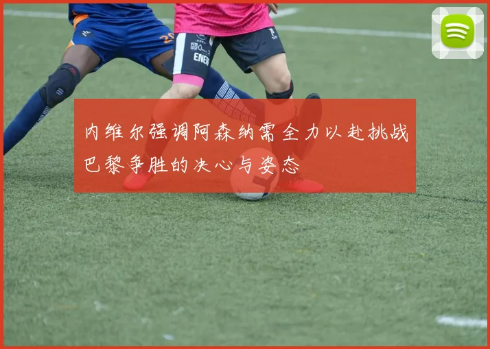 内维尔强调阿森纳需全力以赴挑战巴黎争胜的决心与姿态