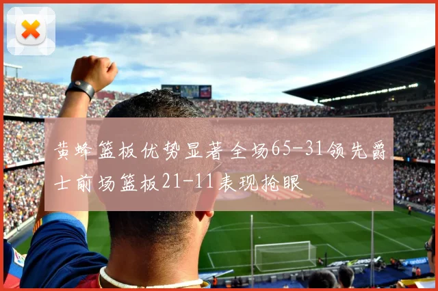 黄蜂篮板优势显著全场65-31领先爵士前场篮板21-11表现抢眼