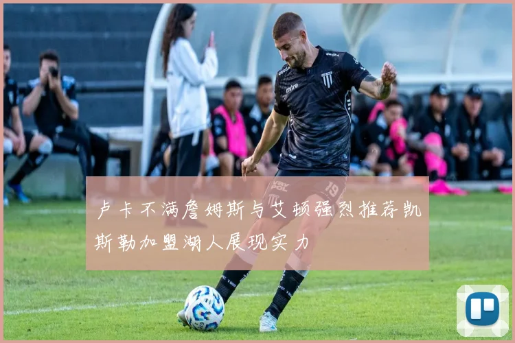 卢卡不满詹姆斯与艾顿强烈推荐凯斯勒加盟湖人展现实力