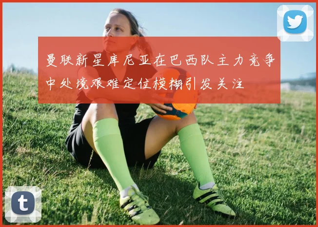 曼联新星库尼亚在巴西队主力竞争中处境艰难定位模糊引发关注