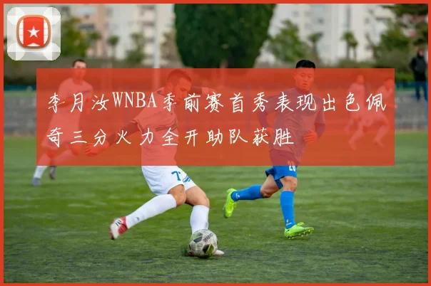 李月汝WNBA季前赛首秀表现出色佩奇三分火力全开助队获胜