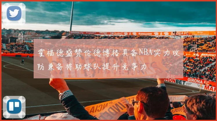 霍福德盛赞伦德博格具备NBA实力攻防兼备将助球队提升竞争力