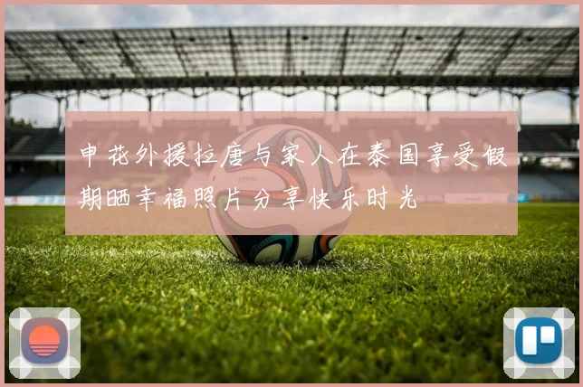 申花外援拉唐与家人在泰国享受假期晒幸福照片分享快乐时光