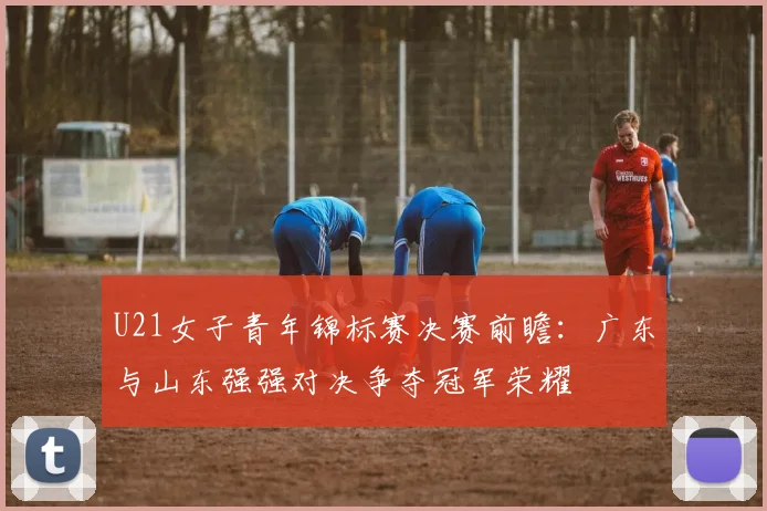 U21女子青年锦标赛决赛前瞻：广东与山东强强对决争夺冠军荣耀
