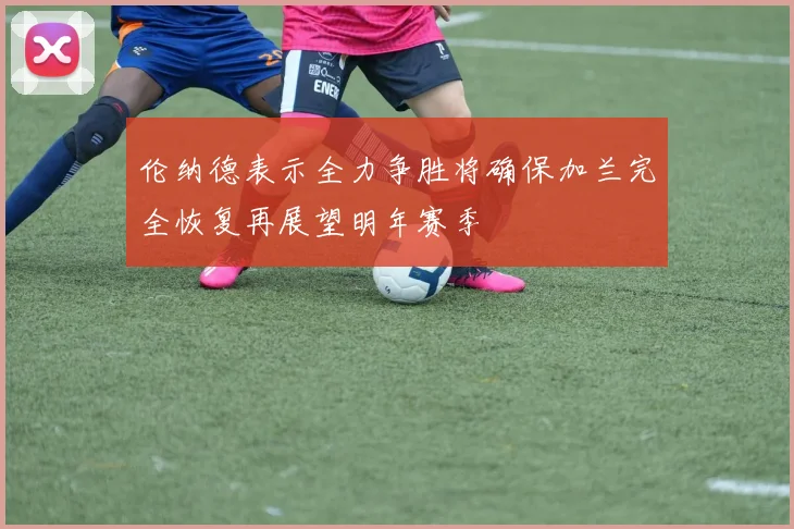 伦纳德表示全力争胜将确保加兰完全恢复再展望明年赛季