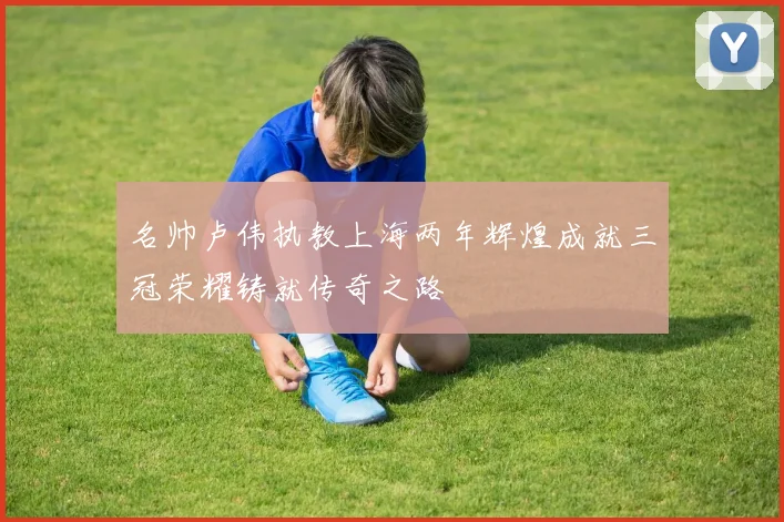 名帅卢伟执教上海两年辉煌成就三冠荣耀铸就传奇之路