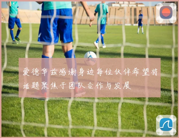 爱德华兹感谢身边每位伙伴希望将话题聚焦于团队合作与发展
