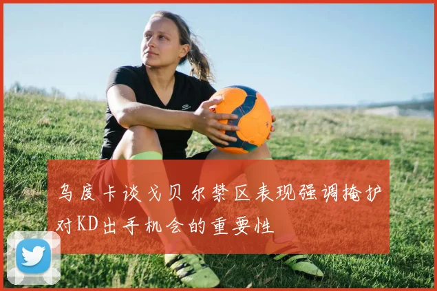 乌度卡谈戈贝尔禁区表现强调掩护对KD出手机会的重要性
