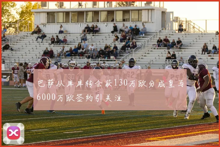巴萨从库库转会获130万欧分成皇马6000万欧签约引关注