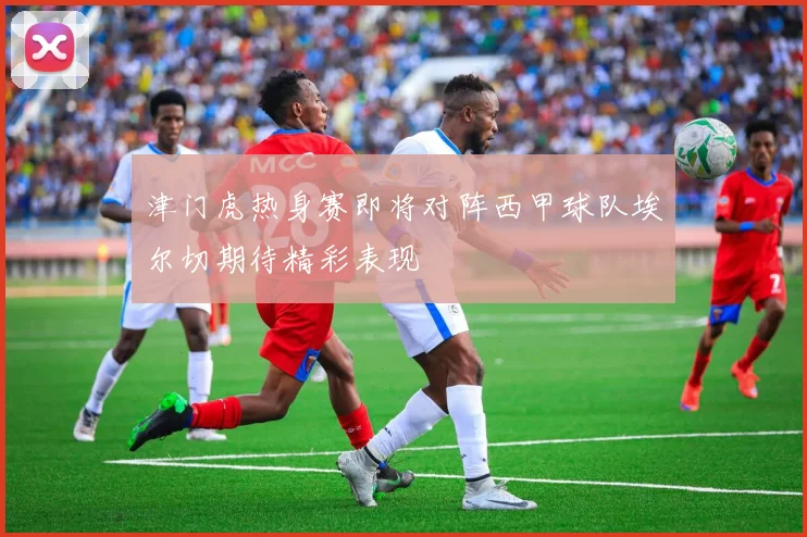津门虎热身赛即将对阵西甲球队埃尔切期待精彩表现
