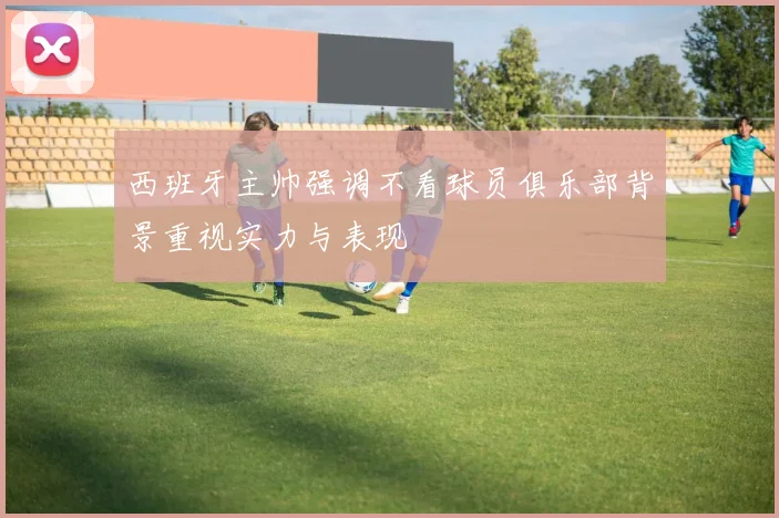 西班牙主帅强调不看球员俱乐部背景重视实力与表现