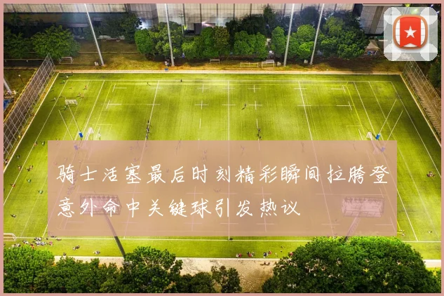 骑士活塞最后时刻精彩瞬间拉胯登意外命中关键球引发热议