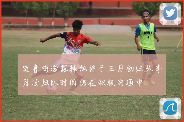 宫鲁鸣透露韩旭将于三月初归队李月汝归队时间仍在积极沟通中