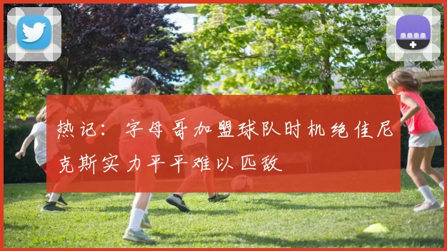 热记：字母哥加盟球队时机绝佳尼克斯实力平平难以匹敌