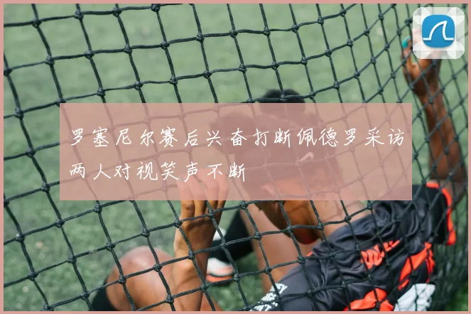 罗塞尼尔赛后兴奋打断佩德罗采访两人对视笑声不断