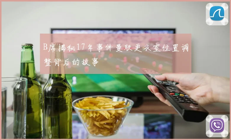 B席揭秘17年事件曼联更衣室位置调整背后的故事
