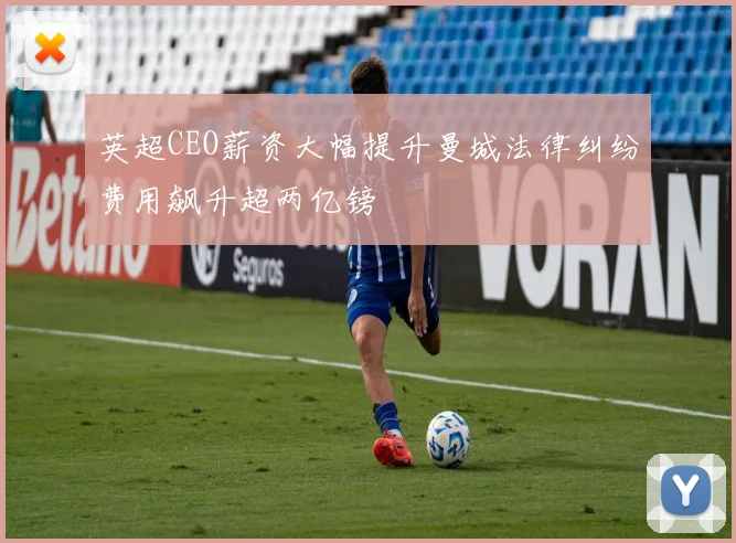 英超CEO薪资大幅提升曼城法律纠纷费用飙升超两亿镑