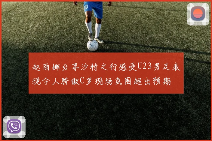 赵丽娜分享沙特之行感受U23男足表现令人骄傲C罗现场氛围超出预期