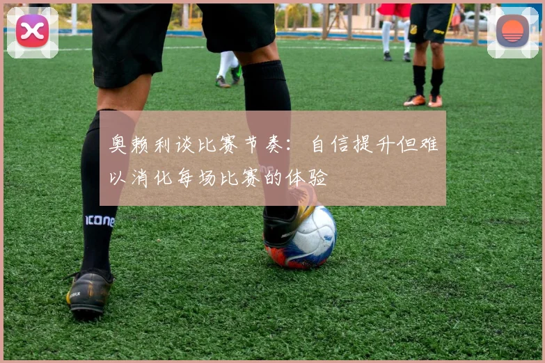 奥赖利谈比赛节奏：自信提升但难以消化每场比赛的体验